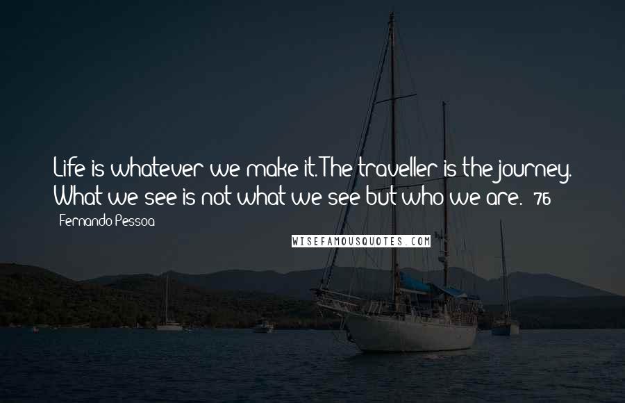 Fernando Pessoa Quotes: Life is whatever we make it. The traveller is the journey. What we see is not what we see but who we are. (76)