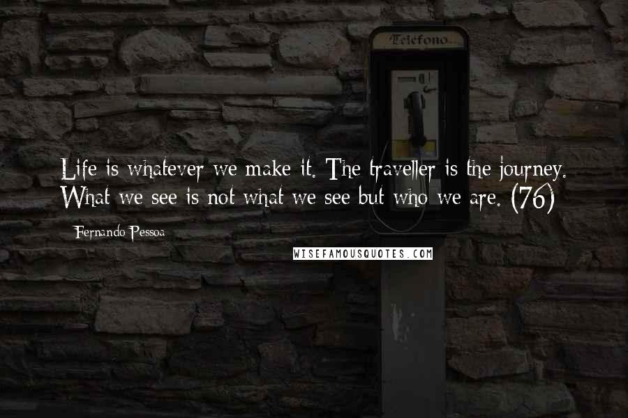 Fernando Pessoa Quotes: Life is whatever we make it. The traveller is the journey. What we see is not what we see but who we are. (76)