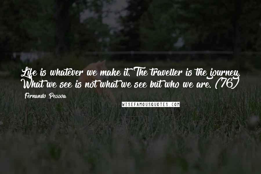 Fernando Pessoa Quotes: Life is whatever we make it. The traveller is the journey. What we see is not what we see but who we are. (76)