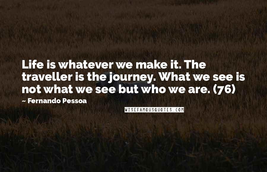 Fernando Pessoa Quotes: Life is whatever we make it. The traveller is the journey. What we see is not what we see but who we are. (76)