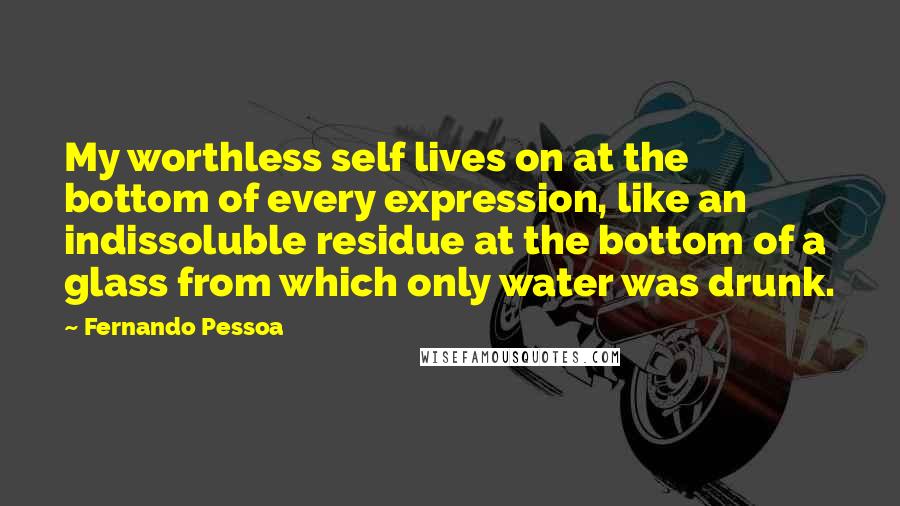 Fernando Pessoa Quotes: My worthless self lives on at the bottom of every expression, like an indissoluble residue at the bottom of a glass from which only water was drunk.