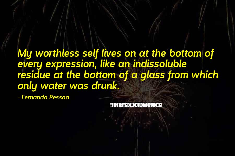 Fernando Pessoa Quotes: My worthless self lives on at the bottom of every expression, like an indissoluble residue at the bottom of a glass from which only water was drunk.