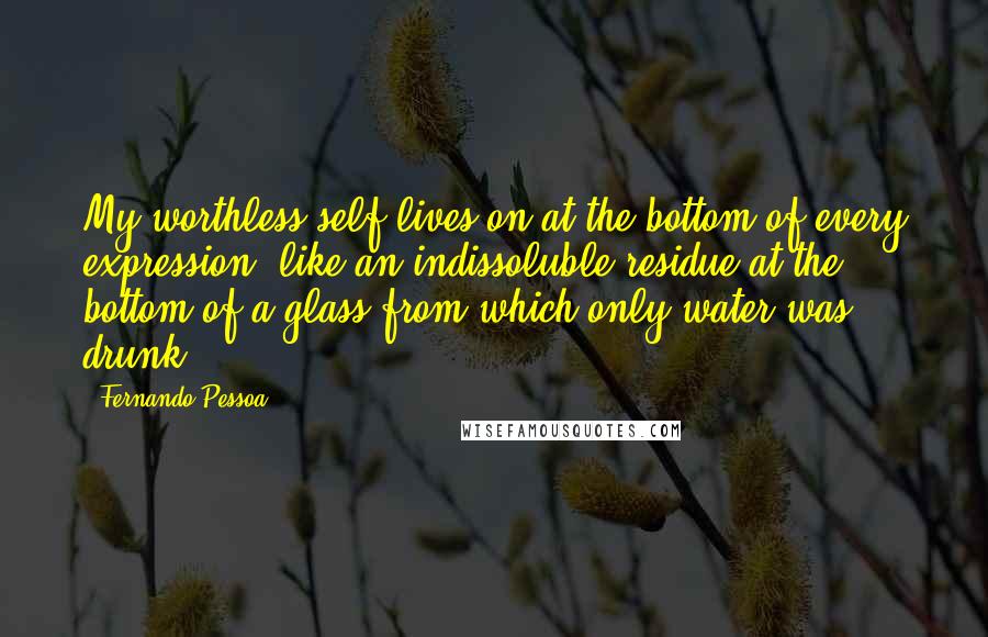 Fernando Pessoa Quotes: My worthless self lives on at the bottom of every expression, like an indissoluble residue at the bottom of a glass from which only water was drunk.
