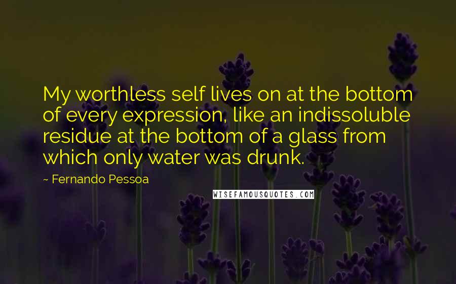 Fernando Pessoa Quotes: My worthless self lives on at the bottom of every expression, like an indissoluble residue at the bottom of a glass from which only water was drunk.