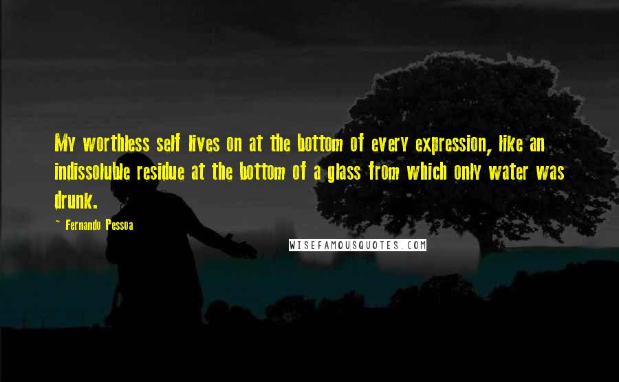 Fernando Pessoa Quotes: My worthless self lives on at the bottom of every expression, like an indissoluble residue at the bottom of a glass from which only water was drunk.