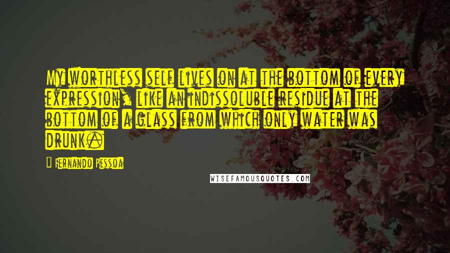 Fernando Pessoa Quotes: My worthless self lives on at the bottom of every expression, like an indissoluble residue at the bottom of a glass from which only water was drunk.