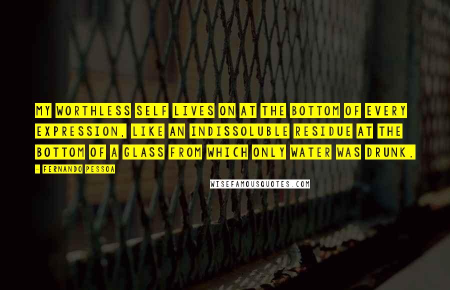 Fernando Pessoa Quotes: My worthless self lives on at the bottom of every expression, like an indissoluble residue at the bottom of a glass from which only water was drunk.