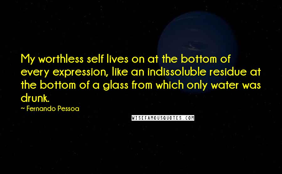 Fernando Pessoa Quotes: My worthless self lives on at the bottom of every expression, like an indissoluble residue at the bottom of a glass from which only water was drunk.