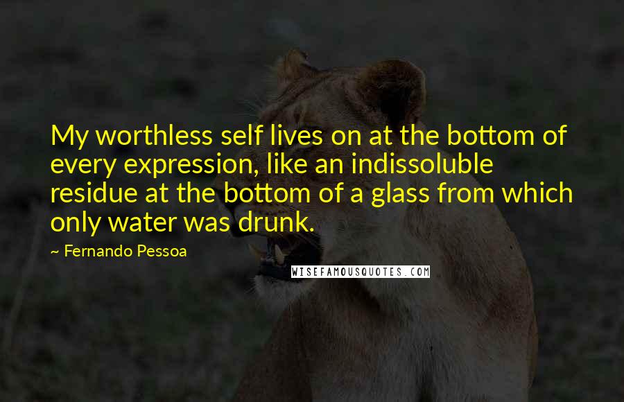 Fernando Pessoa Quotes: My worthless self lives on at the bottom of every expression, like an indissoluble residue at the bottom of a glass from which only water was drunk.