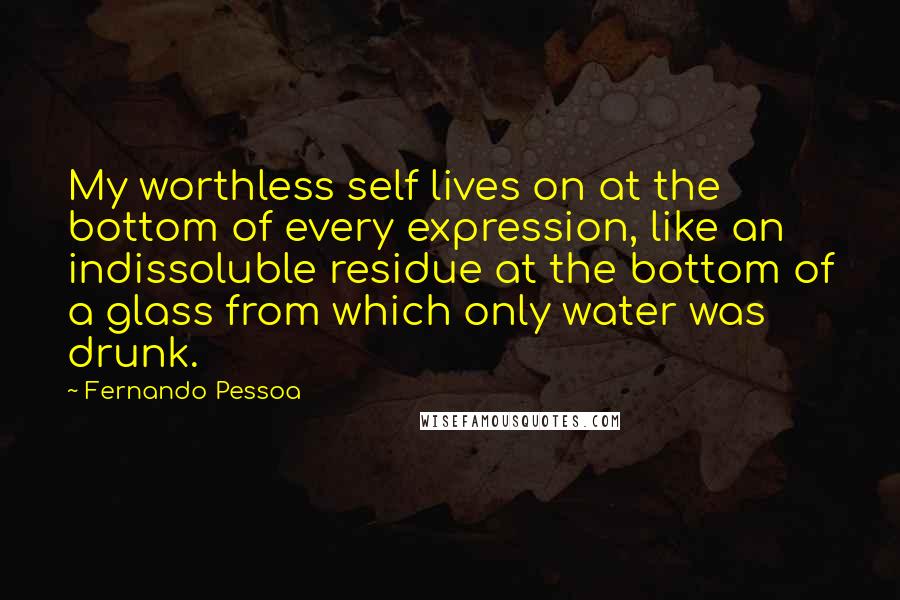 Fernando Pessoa Quotes: My worthless self lives on at the bottom of every expression, like an indissoluble residue at the bottom of a glass from which only water was drunk.