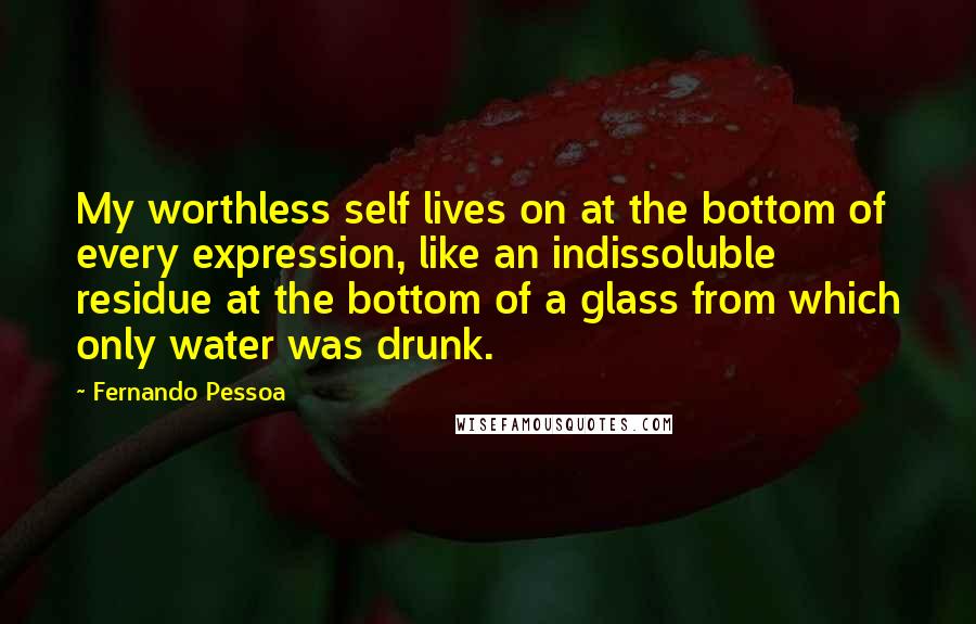 Fernando Pessoa Quotes: My worthless self lives on at the bottom of every expression, like an indissoluble residue at the bottom of a glass from which only water was drunk.