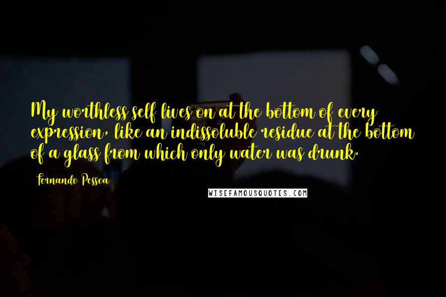 Fernando Pessoa Quotes: My worthless self lives on at the bottom of every expression, like an indissoluble residue at the bottom of a glass from which only water was drunk.