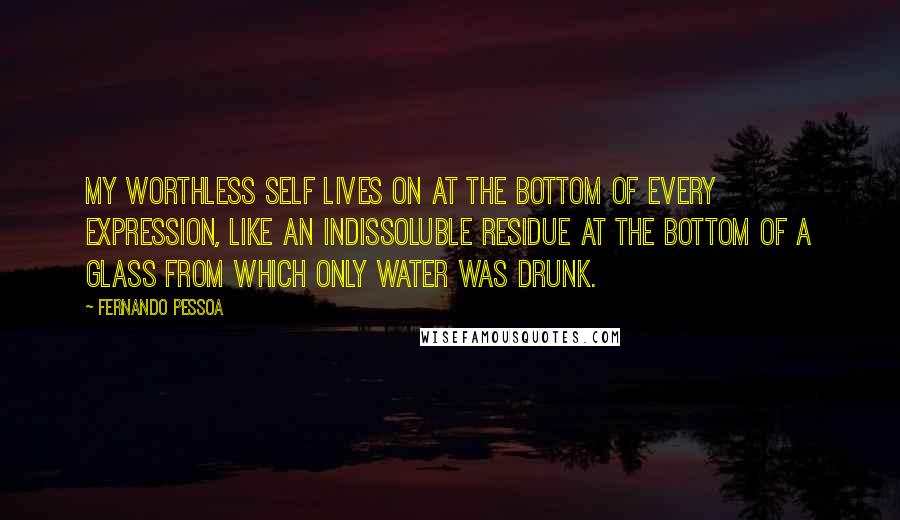 Fernando Pessoa Quotes: My worthless self lives on at the bottom of every expression, like an indissoluble residue at the bottom of a glass from which only water was drunk.