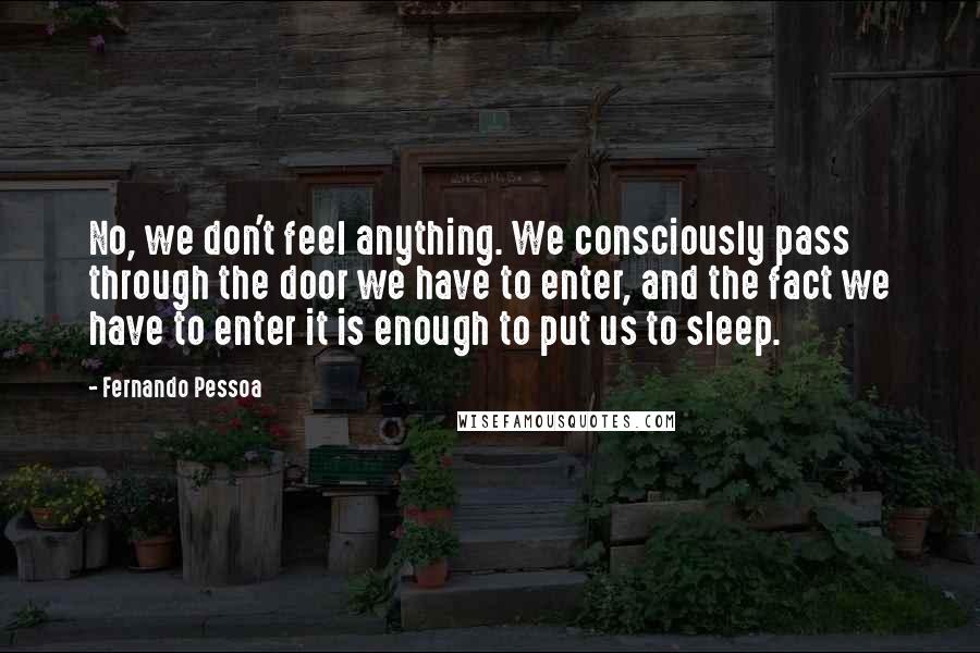 Fernando Pessoa Quotes: No, we don't feel anything. We consciously pass through the door we have to enter, and the fact we have to enter it is enough to put us to sleep.