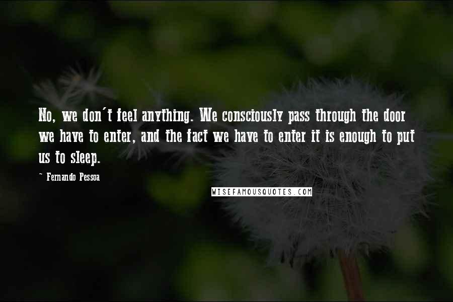 Fernando Pessoa Quotes: No, we don't feel anything. We consciously pass through the door we have to enter, and the fact we have to enter it is enough to put us to sleep.