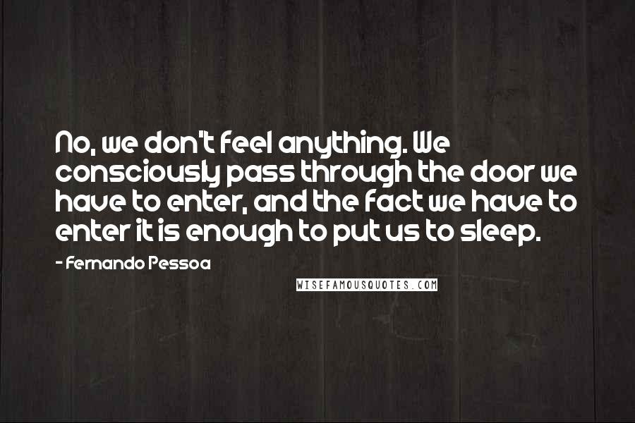 Fernando Pessoa Quotes: No, we don't feel anything. We consciously pass through the door we have to enter, and the fact we have to enter it is enough to put us to sleep.