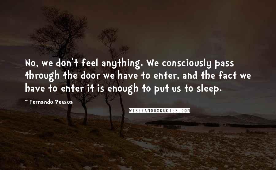 Fernando Pessoa Quotes: No, we don't feel anything. We consciously pass through the door we have to enter, and the fact we have to enter it is enough to put us to sleep.