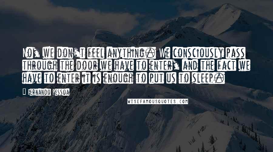 Fernando Pessoa Quotes: No, we don't feel anything. We consciously pass through the door we have to enter, and the fact we have to enter it is enough to put us to sleep.