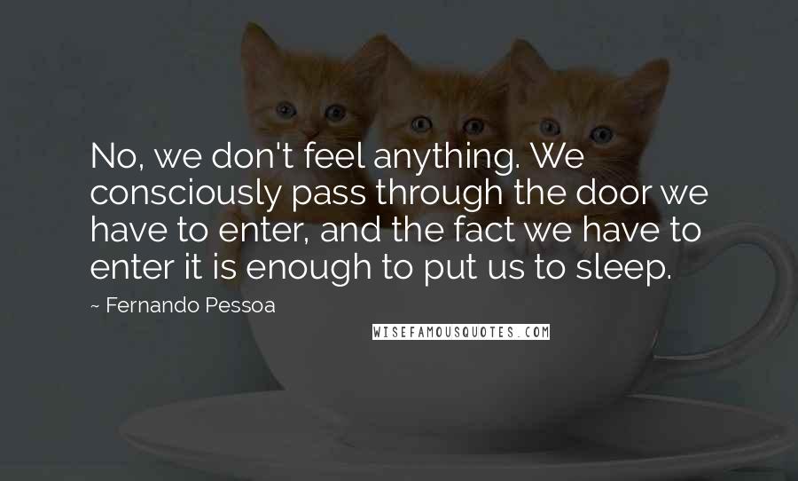 Fernando Pessoa Quotes: No, we don't feel anything. We consciously pass through the door we have to enter, and the fact we have to enter it is enough to put us to sleep.