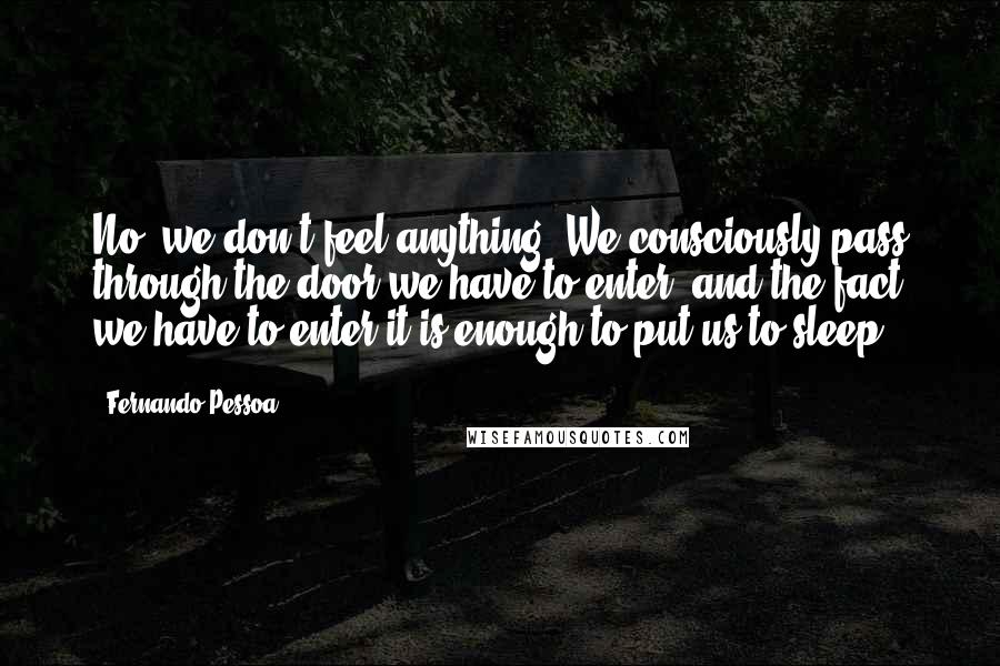 Fernando Pessoa Quotes: No, we don't feel anything. We consciously pass through the door we have to enter, and the fact we have to enter it is enough to put us to sleep.