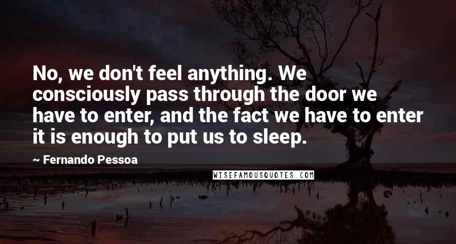 Fernando Pessoa Quotes: No, we don't feel anything. We consciously pass through the door we have to enter, and the fact we have to enter it is enough to put us to sleep.