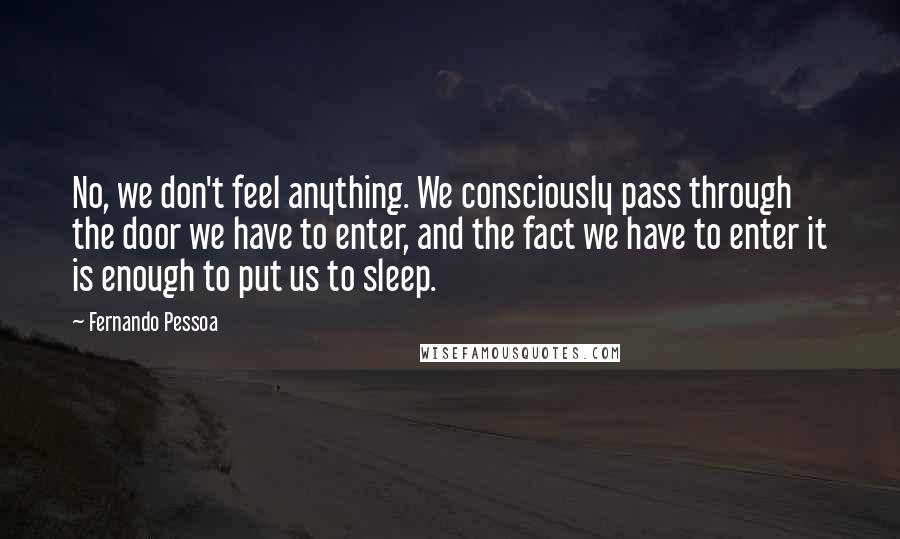 Fernando Pessoa Quotes: No, we don't feel anything. We consciously pass through the door we have to enter, and the fact we have to enter it is enough to put us to sleep.