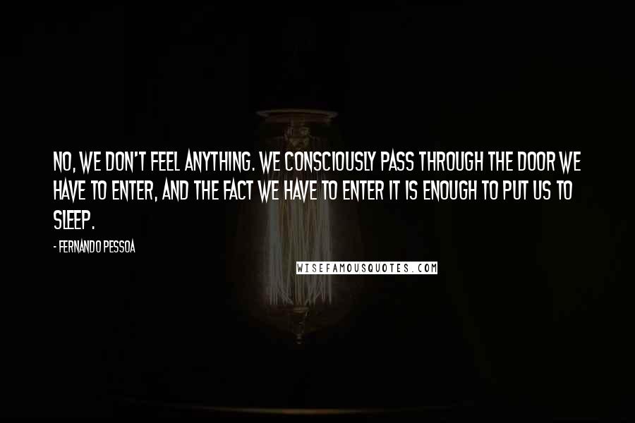 Fernando Pessoa Quotes: No, we don't feel anything. We consciously pass through the door we have to enter, and the fact we have to enter it is enough to put us to sleep.