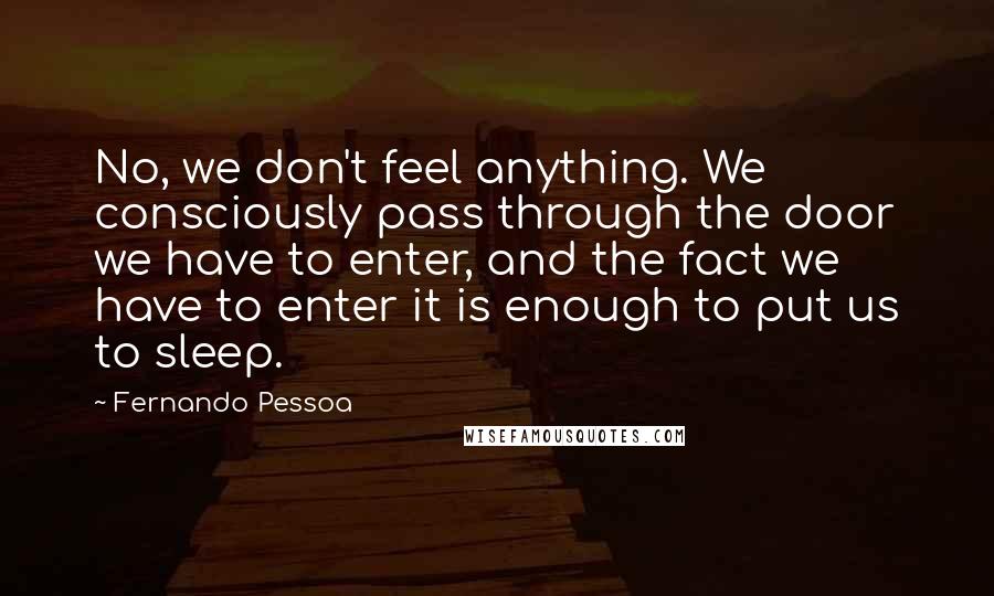 Fernando Pessoa Quotes: No, we don't feel anything. We consciously pass through the door we have to enter, and the fact we have to enter it is enough to put us to sleep.