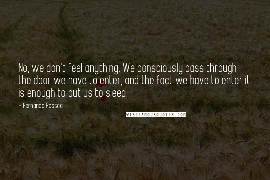 Fernando Pessoa Quotes: No, we don't feel anything. We consciously pass through the door we have to enter, and the fact we have to enter it is enough to put us to sleep.