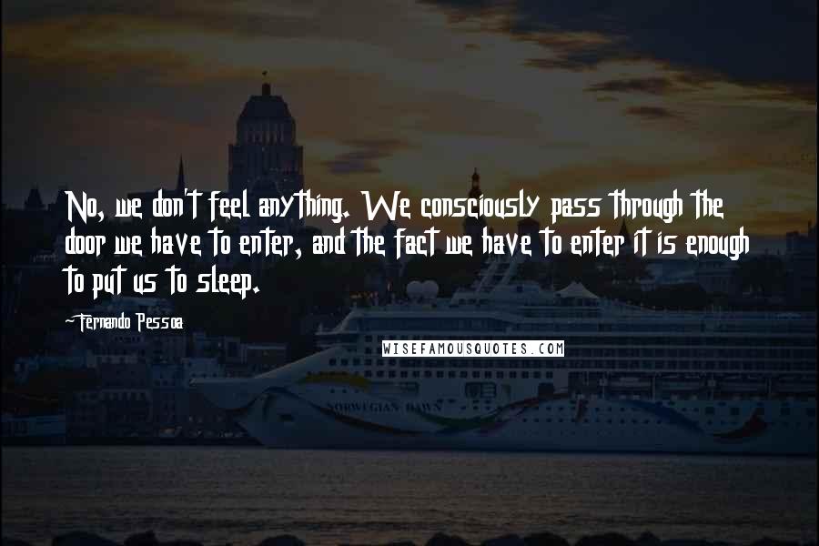 Fernando Pessoa Quotes: No, we don't feel anything. We consciously pass through the door we have to enter, and the fact we have to enter it is enough to put us to sleep.