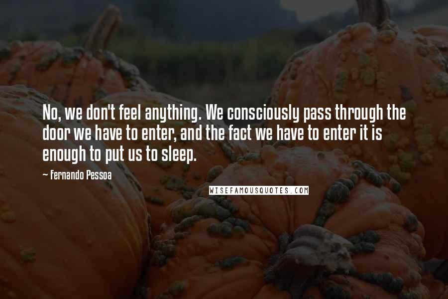 Fernando Pessoa Quotes: No, we don't feel anything. We consciously pass through the door we have to enter, and the fact we have to enter it is enough to put us to sleep.