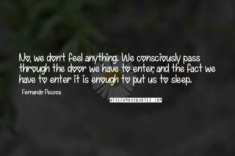 Fernando Pessoa Quotes: No, we don't feel anything. We consciously pass through the door we have to enter, and the fact we have to enter it is enough to put us to sleep.