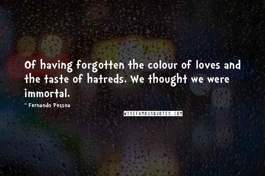 Fernando Pessoa Quotes: Of having forgotten the colour of loves and the taste of hatreds. We thought we were immortal.