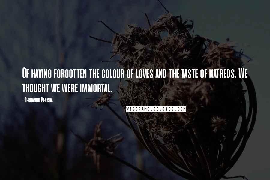 Fernando Pessoa Quotes: Of having forgotten the colour of loves and the taste of hatreds. We thought we were immortal.