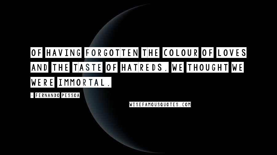 Fernando Pessoa Quotes: Of having forgotten the colour of loves and the taste of hatreds. We thought we were immortal.