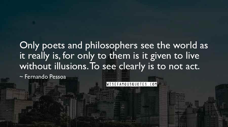 Fernando Pessoa Quotes: Only poets and philosophers see the world as it really is, for only to them is it given to live without illusions. To see clearly is to not act.