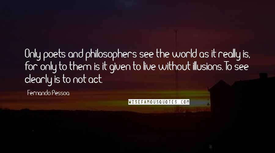 Fernando Pessoa Quotes: Only poets and philosophers see the world as it really is, for only to them is it given to live without illusions. To see clearly is to not act.