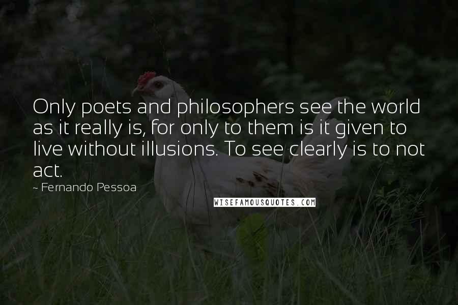 Fernando Pessoa Quotes: Only poets and philosophers see the world as it really is, for only to them is it given to live without illusions. To see clearly is to not act.