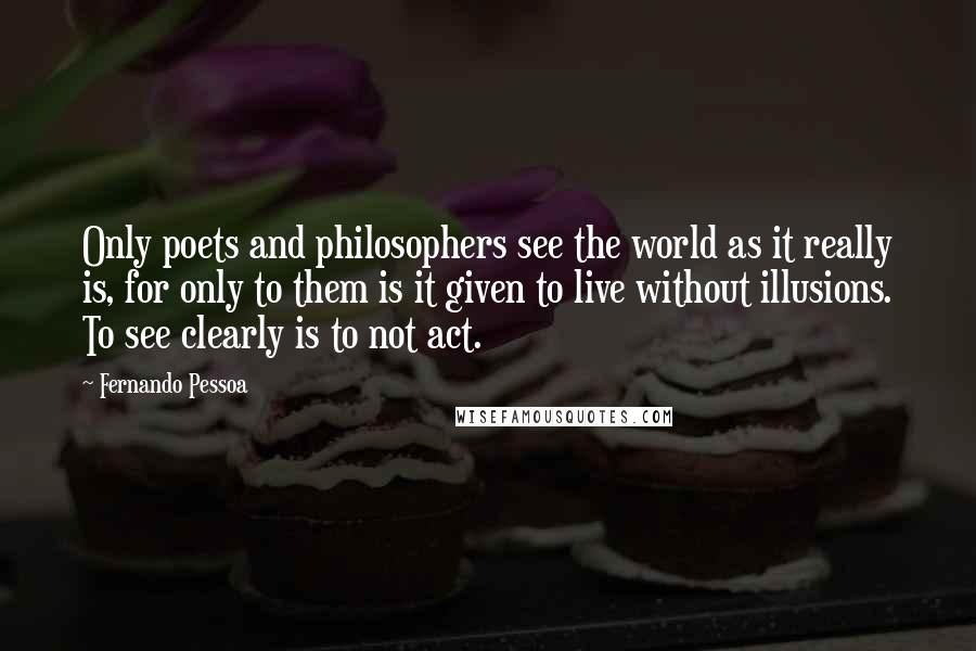 Fernando Pessoa Quotes: Only poets and philosophers see the world as it really is, for only to them is it given to live without illusions. To see clearly is to not act.