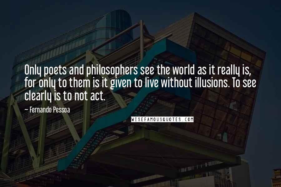 Fernando Pessoa Quotes: Only poets and philosophers see the world as it really is, for only to them is it given to live without illusions. To see clearly is to not act.