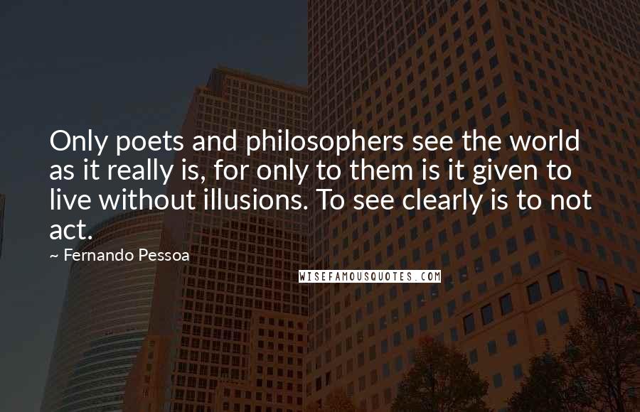 Fernando Pessoa Quotes: Only poets and philosophers see the world as it really is, for only to them is it given to live without illusions. To see clearly is to not act.