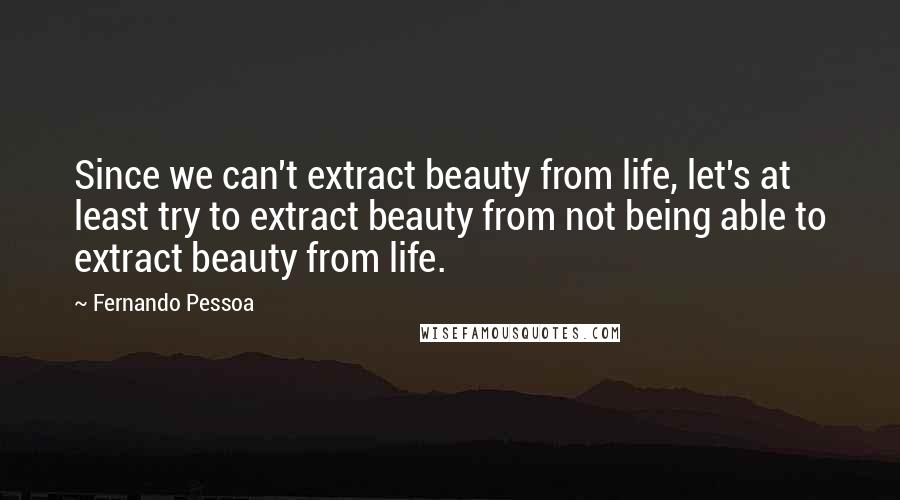 Fernando Pessoa Quotes: Since we can't extract beauty from life, let's at least try to extract beauty from not being able to extract beauty from life.