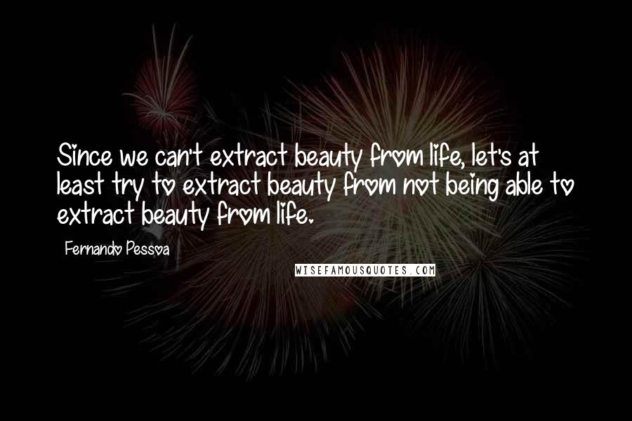 Fernando Pessoa Quotes: Since we can't extract beauty from life, let's at least try to extract beauty from not being able to extract beauty from life.