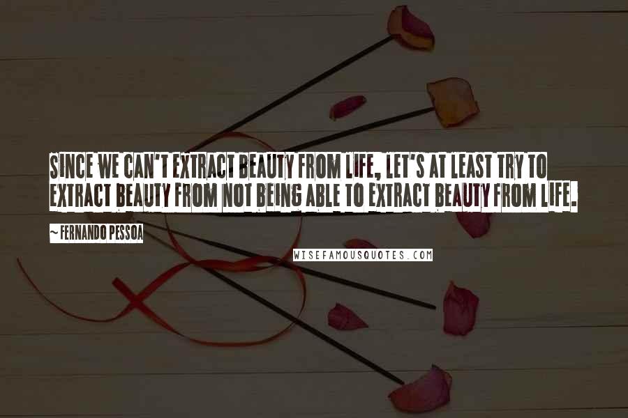 Fernando Pessoa Quotes: Since we can't extract beauty from life, let's at least try to extract beauty from not being able to extract beauty from life.