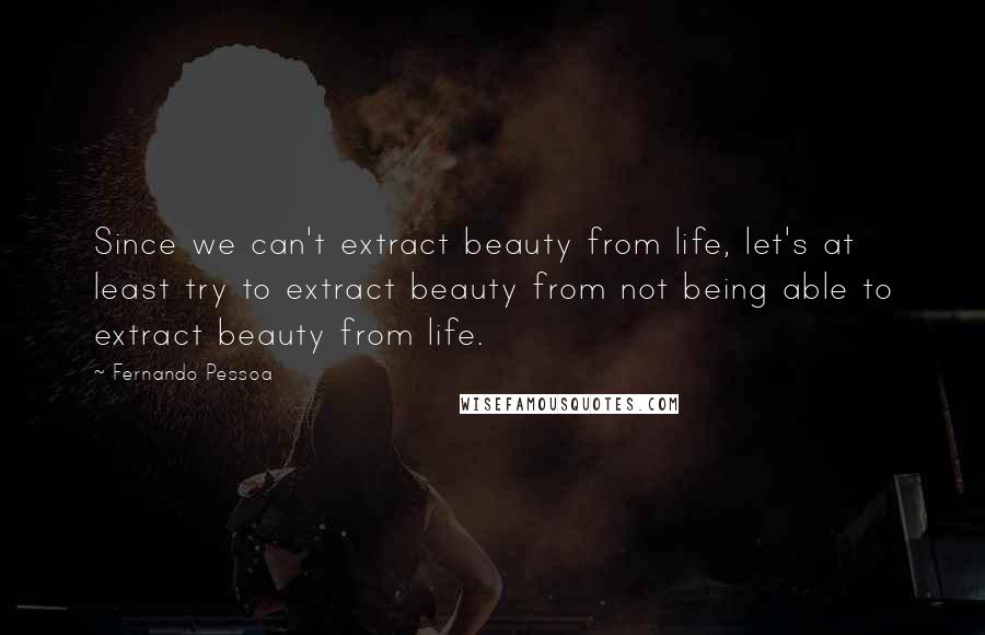 Fernando Pessoa Quotes: Since we can't extract beauty from life, let's at least try to extract beauty from not being able to extract beauty from life.