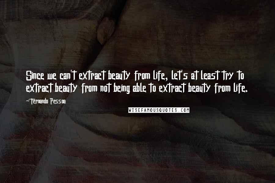 Fernando Pessoa Quotes: Since we can't extract beauty from life, let's at least try to extract beauty from not being able to extract beauty from life.