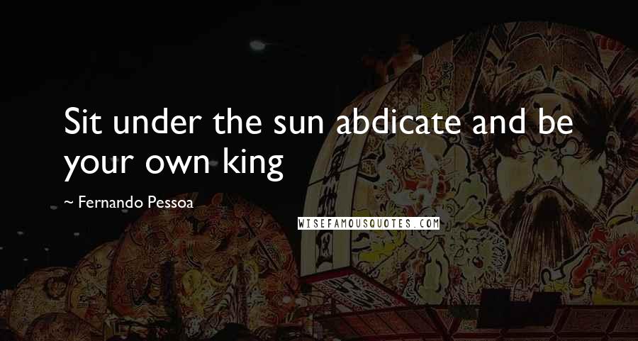 Fernando Pessoa Quotes: Sit under the sun abdicate and be your own king