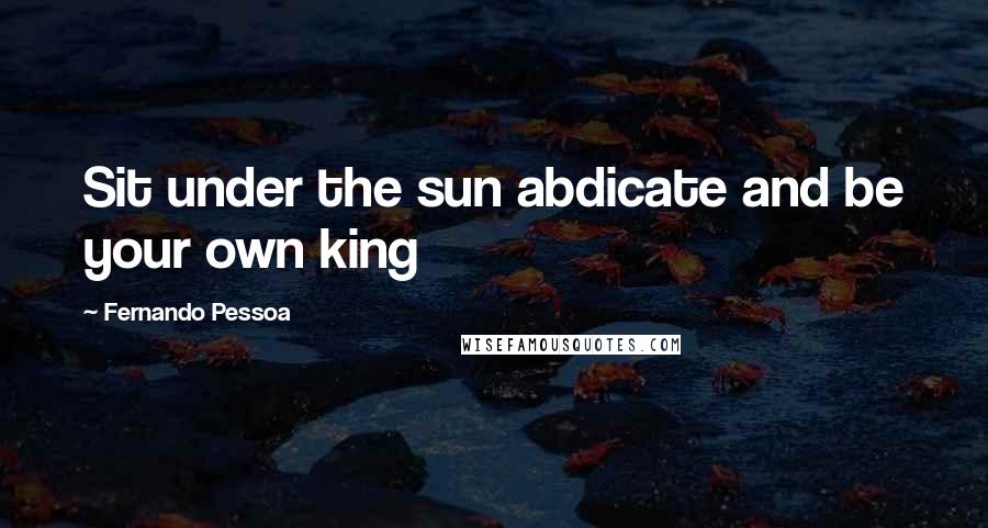 Fernando Pessoa Quotes: Sit under the sun abdicate and be your own king