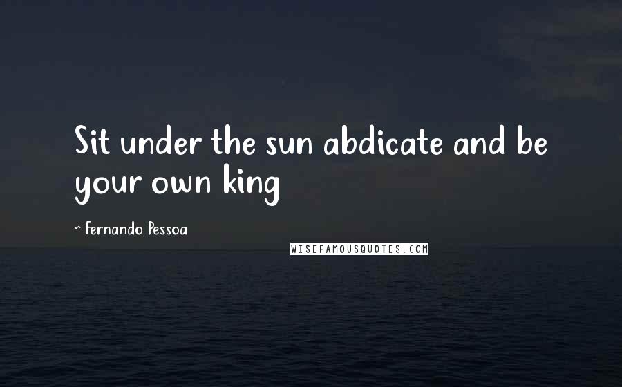 Fernando Pessoa Quotes: Sit under the sun abdicate and be your own king