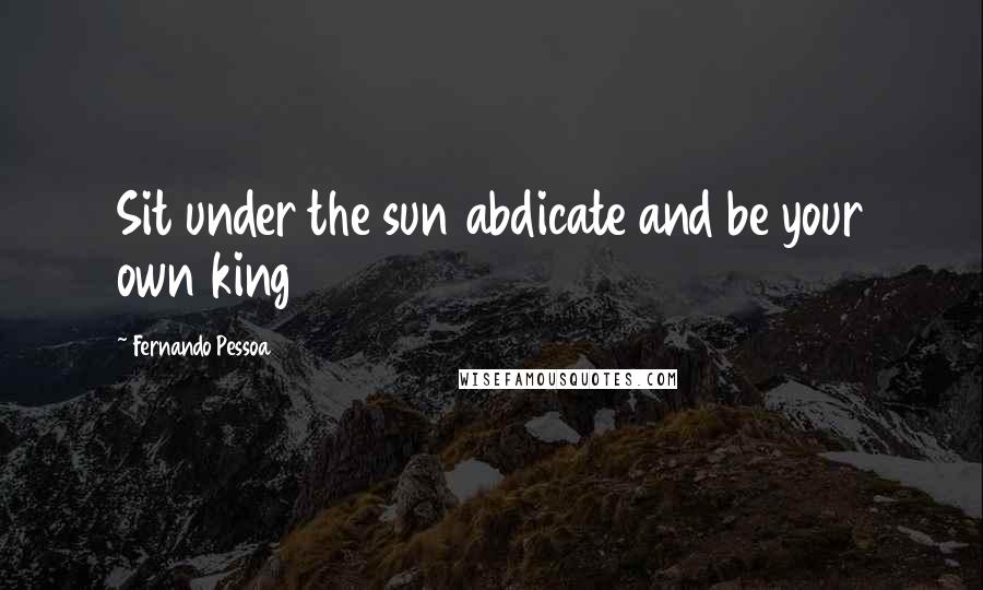 Fernando Pessoa Quotes: Sit under the sun abdicate and be your own king